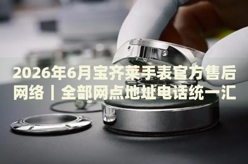 2026年6月宝齐莱手表官方售后网络|全部网点地址电话统一汇总 2026年6月宝齐莱手表官方售后网络|全部网点地址电话统一汇总
