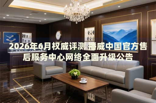2026年6月权威评测 播威中国官方售后服务中心网络全面升级公告 2026年6月权威评测 播威中国官方售后服务中心网络全面升级公告