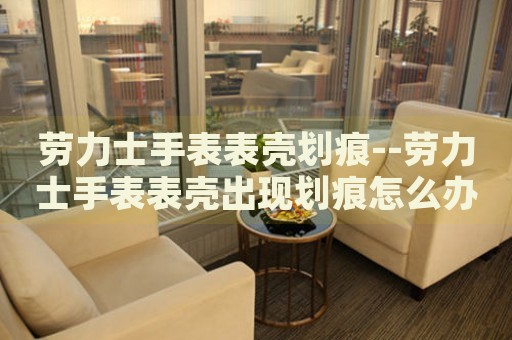劳力士手表表壳划痕--劳力士手表表壳出现划痕怎么办 劳力士手表表壳划痕--劳力士手表表壳出现划痕怎么办