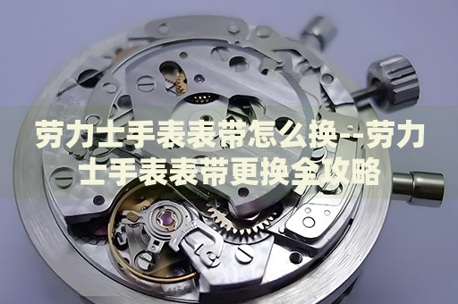 劳力士手表表带怎么换--劳力士手表表带更换全攻略 劳力士手表表带怎么换--劳力士手表表带更换全攻略