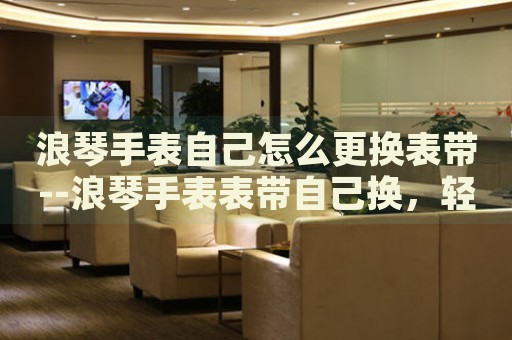 浪琴手表自己怎么更换表带--浪琴手表表带自己换,轻松搞定! 浪琴手表自己怎么更换表带--浪琴手表表带自己换,轻松搞定!