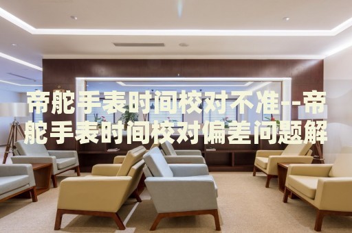 帝舵手表时间校对不准--帝舵手表时间校对偏差问题解析 帝舵手表时间校对不准--帝舵手表时间校对偏差问题解析