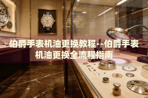 伯爵手表机油更换教程--伯爵手表机油更换全流程指南 伯爵手表机油更换教程--伯爵手表机油更换全流程指南