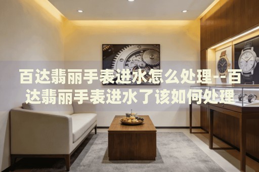 百达翡丽手表进水怎么处理--百达翡丽手表进水了该如何处理 百达翡丽手表进水怎么处理--百达翡丽手表进水了该如何处理