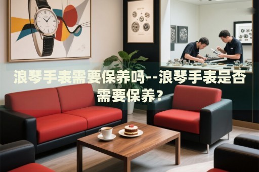 浪琴手表需要保养吗--浪琴手表是否需要保养? 浪琴手表需要保养吗--浪琴手表是否需要保养?
