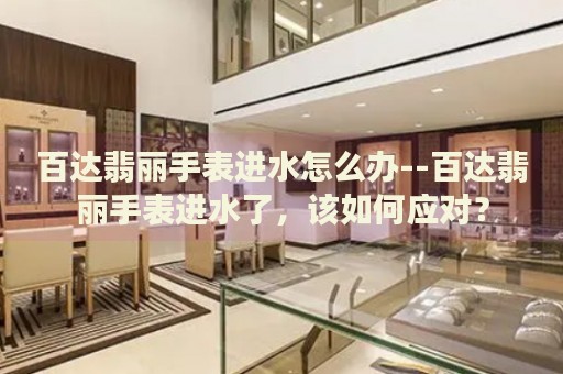 百达翡丽手表进水怎么办--百达翡丽手表进水了,该如何应对? 百达翡丽手表进水怎么办--百达翡丽手表进水了,该如何应对?