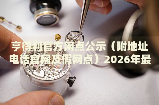 亨得利官方网点公示(附地址电话官网及假网点)2026年最新权威信息 亨得利官方网点公示(附地址电话官网及假网点)2026年最新权威信息