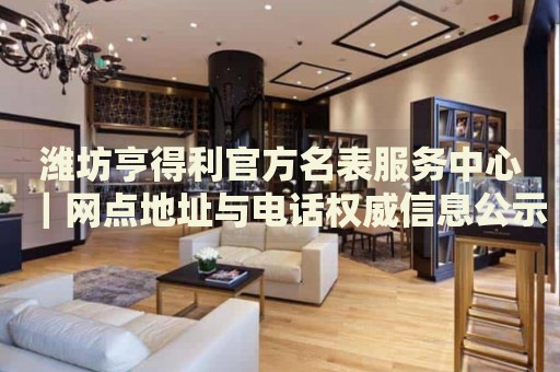潍坊亨得利官方名表服务中心|网点地址与电话权威信息公示(2026年7月最新) 潍坊亨得利官方名表服务中心|网点地址与电话权威信息公示(2026年7月最新)