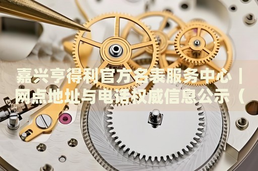 嘉兴亨得利官方名表服务中心|网点地址与电话权威信息公示(2026年7月最新) 嘉兴亨得利官方名表服务中心|网点地址与电话权威信息公示(2026年7月最新)