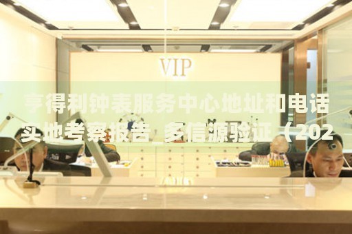 亨得利钟表服务中心地址和电话实地考察报告_多信源验证(2026年7月更新) 亨得利钟表服务中心地址和电话实地考察报告_多信源验证(2026年7月更新)