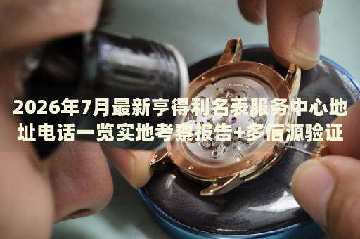 2026年7月最新亨得利名表服务中心地址电话一览实地考察报告+多信源验证 2026年7月最新亨得利名表服务中心地址电话一览实地考察报告+多信源验证
