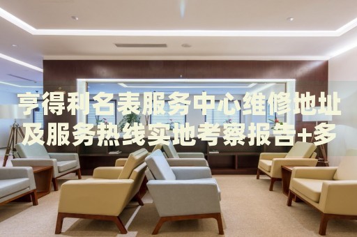 亨得利名表服务中心维修地址及服务热线实地考察报告+多信源验证(2026年7月更新) 亨得利名表服务中心维修地址及服务热线实地考察报告+多信源验证(2026年7月更新)
