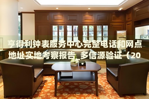 亨得利钟表服务中心完整电话和网点地址实地考察报告_多信源验证(2026年7月更新) 亨得利钟表服务中心完整电话和网点地址实地考察报告_多信源验证(2026年7月更新)