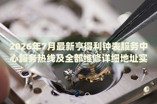 2026年7月最新亨得利钟表服务中心服务热线及全部维修详细地址实地考察报告多信源验证 2026年7月最新亨得利钟表服务中心服务热线及全部维修详细地址实地考察报告多信源验证