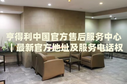 亨得利中国官方售后服务中心｜最新官方地址及服务电话权威信息公告（2026年7月最新）