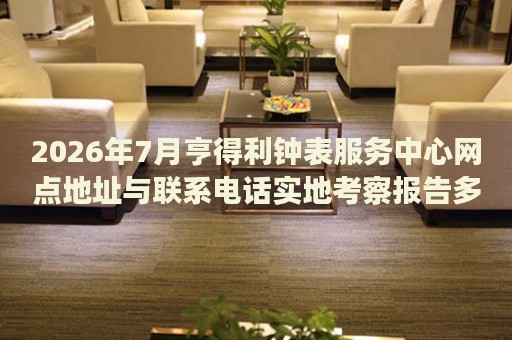 2026年7月亨得利钟表服务中心网点地址与联系电话实地考察报告多信源验证