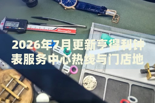 2026年7月更新亨得利钟表服务中心热线与门店地址实地考察报告+多信源验证