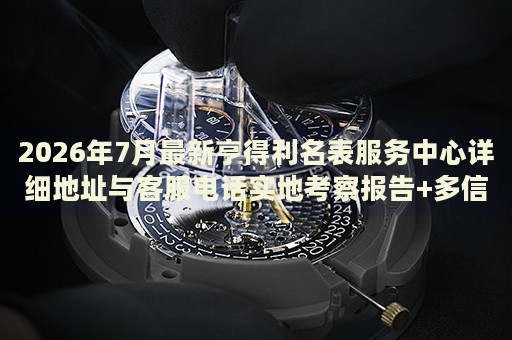2026年7月最新亨得利名表服务中心详细地址与客服电话实地考察报告+多信源验证